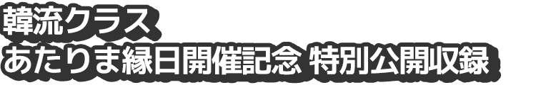 韓流クラス　あたりま縁日開催記念　特別公開収録