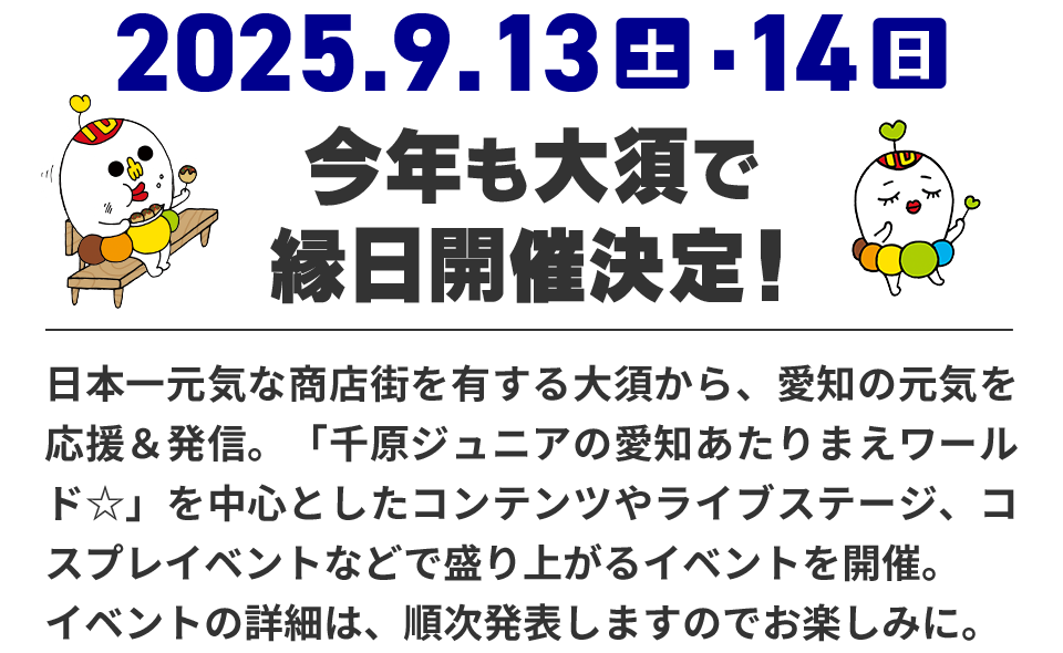 今年も大須で縁日開催決定！日本一元気な商店街を有する大須から、愛知の元気を応援＆発信。「千原ジュニアの愛知あたりまえワールド☆」を中心としたコンテンツやライブステージ、コスプレイベントなどで盛り上がるイベントを開催。イベントの詳細は、順次発表しますのでお楽しみに。