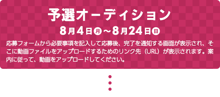 予選オーディション　応募フォームから必要事項を記入して応募後、完了を通知する画面が表示され、そこに動画ファイルをアップロードするためのリンク先（URL）が表示されます。案内に従って、動画をアップロードしてください。