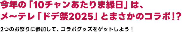 今年の「10チャンあたりま縁日」は、メ～テレ「ドデ祭2025」とまさかのコラボ！？2つのお祭りに参加して、コラボグッズをゲットしよう！