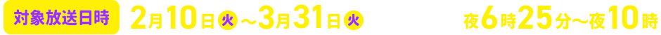 対象放送日時　2026年2月10日（火）～3月31日（火） 毎週火曜夜6時25分～夜10時