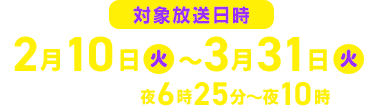 対象放送日時　2026年2月10日（火）～3月31日（火） 毎週火曜夜6時25分～夜10時
