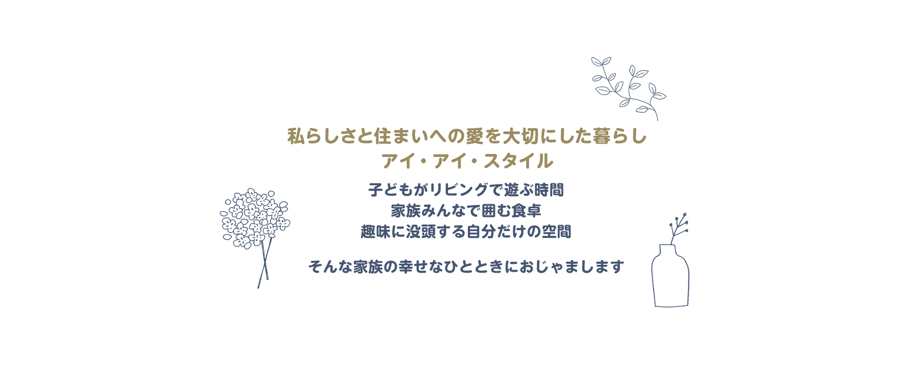 
		私らしさと住まいへの愛を大切にした暮らし、アイ・アイ・スタイル
		子どもがリビングで遊ぶ時間　家族みんなで囲む食卓　趣味に没頭する自分だけの空間
		そんな家族の幸せなひとときにおじゃまします