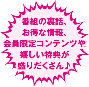 番組の裏話、お得な情報、会員限定コンテンツや嬉しい特典が盛りだくさん♪