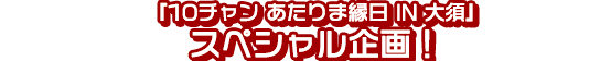 『10チャン あたりま縁日 IN 大須』スペシャル企画!