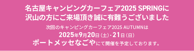 名古屋キャンピングカーフェア2025 SPRINGに沢山の方にご来場頂き誠に有難うございました。次回のキャンピングカーフェア2025 AUTUMNは2025年9月20日（土）21日（日）ポートメッセなごやにて開催を予定しております。