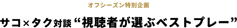 オフシーズン特別企画 サコ×タク対談“視聴者が選ぶベストプレー”