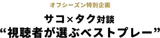 オフシーズン特別企画 サコ×タク対談“視聴者が選ぶベストプレー”