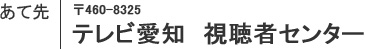 あて先　〒460-8325　テレビ愛知　視聴者センター