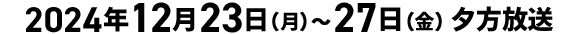 2024年12月23日（月）～27日（金）夕方放送