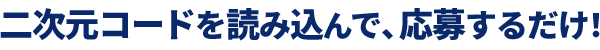 二次元コードを読み込んで、応募するだけ！