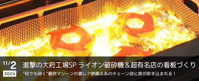 進撃の大府工場SP　ライオン破砕機＆超有名店の看板づくり　“何でも砕く”豪快マシーンの激レア映像＆あのチェーン店に命が吹き込まれる！