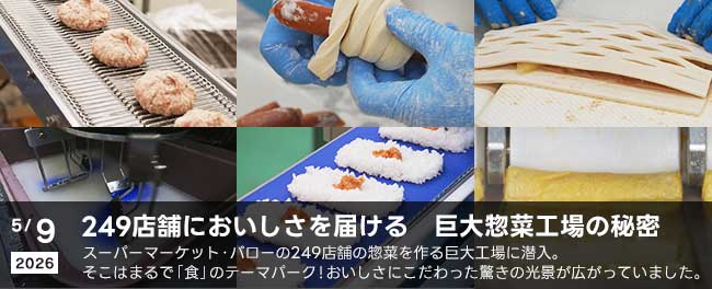 249店舗においしさを届ける　巨大惣菜工場の秘密　スーパーマーケット・バローの249店舗の惣菜を作る巨大工場に潜入。そこはまるで「食」のテーマパーク！おいしさにこだわった驚きの光景が広がっていました。