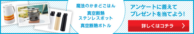 魔法のかまどごはん、真空断熱ステンレスポット、真空断熱ボトル　アンケートに答えてプレゼントを当てよう！