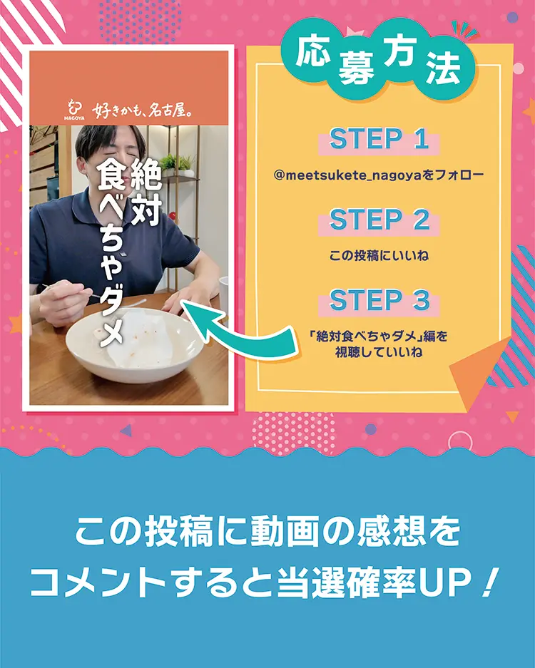 STEP1 ＠meetsukete_nagoyaをフォロー　STEP2 この投稿にいいね　STEP3 「絶対食べちゃダメ」編を視聴していいね　写真を投稿すると当選確率アップ！