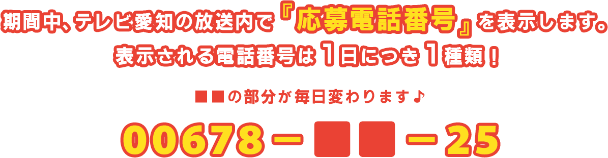 期間中、テレビ愛知の放送内で『応募電話番号』を表示します。表示される電話番号は1日につき1種類！■■の部分が毎日変わります♪ 00678-■■-25