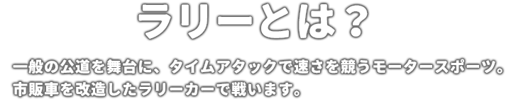 ラリーとは？ 一般の公道を舞台に、タイムアタックで速さを競うモータースポーツ。市販車を改造したラリーカーで戦います。