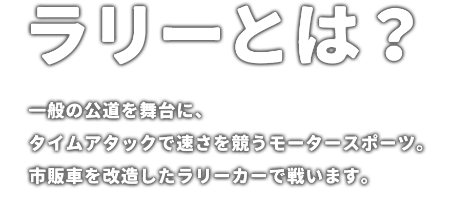 ラリーとは？ 一般の公道を舞台に、タイムアタックで速さを競うモータースポーツ。市販車を改造したラリーカーで戦います。