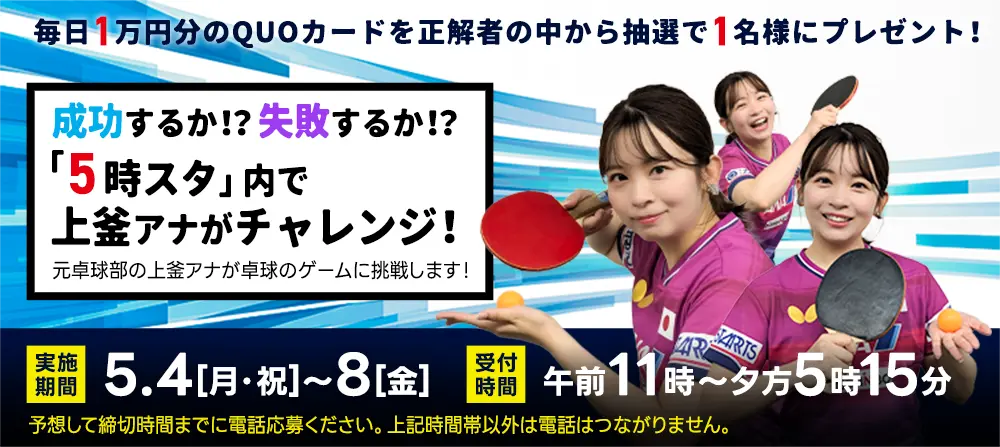 毎日1万円分のQUOカードを抽選で1名様にプレゼント！5日連続！上釜アナが卓球チャレンジ！元卓球部の上釜アナが卓球のゲームに挑戦します！実施期間／5月4日（月・祝）～8日（金）　受付時間／午前11時～夕方5時15分　予想して締切時間までに電話応募ください。上記時間帯以外は電話はつながりません。