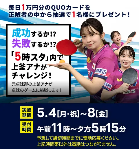 毎日1万円分のQUOカードを抽選で1名様にプレゼント！5日連続！上釜アナが卓球チャレンジ！元卓球部の上釜アナが卓球のゲームに挑戦します！実施期間／5月4日（月・祝）～8日（金）　受付時間／午前11時～夕方5時15分　予想して締切時間までに電話応募ください。上記時間帯以外は電話はつながりません。