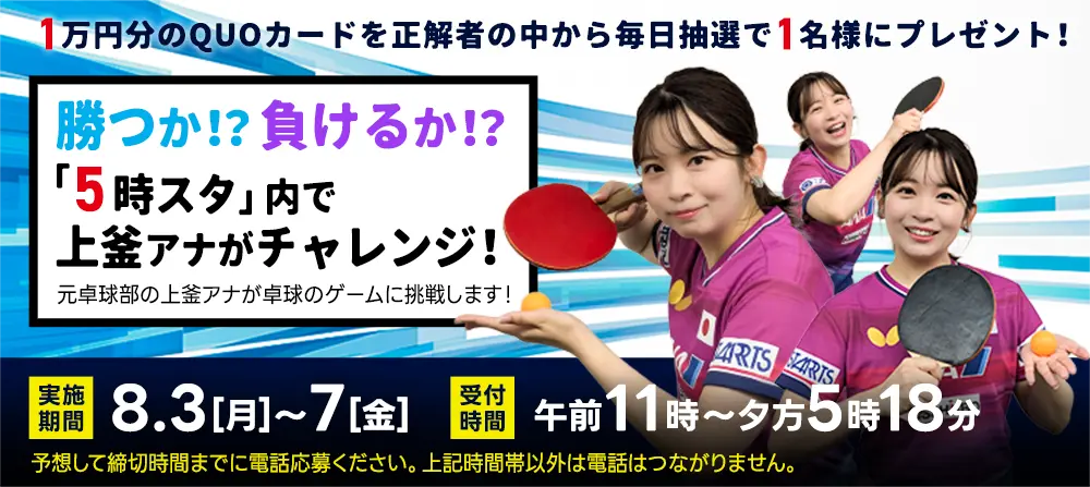 1万円分のQUOカードを毎日抽選で1名様にプレゼント！5日連続！上釜アナが卓球チャレンジ！元卓球部の上釜アナが卓球のゲームに挑戦します！実施期間／8月3日（月）～7日（金）　受付時間／午前11時～夕方5時18分　予想して締切時間までに電話応募ください。上記時間帯以外は電話はつながりません。