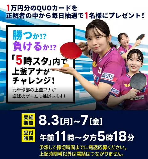 1万円分のQUOカードを毎日抽選で1名様にプレゼント！5日連続！上釜アナが卓球チャレンジ！元卓球部の上釜アナが卓球のゲームに挑戦します！実施期間／8月3日（月）～7日（金）　受付時間／午前11時～夕方5時18分　予想して締切時間までに電話応募ください。上記時間帯以外は電話はつながりません。