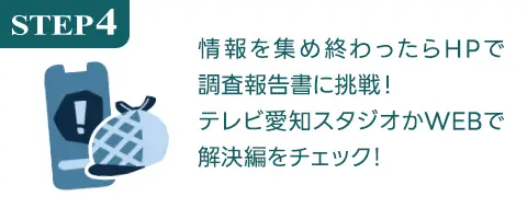 STEP4 情報を集め終わったらHPで調査報告書に挑戦！テレビ愛知スタジオかWEBで解決編をチェック！