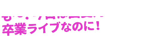 も～！今日は由愛乃ちゃんの卒業ライブなのに！