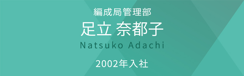 編成局コンテンツビジネス部 足立 奈都子 Natsuko Adachi 2002年入社