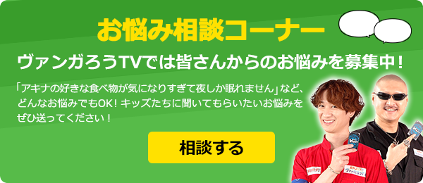 お悩み相談コーナー　ヴァンガろうTVでは皆さんからのお悩みを募集中！例えば…「アキナの好きな食べ物が気になりすぎて夜しか眠れません」など、どんなお悩みでもOK！キッズたちに聞いてもらいたいお悩みをぜひ送ってください！