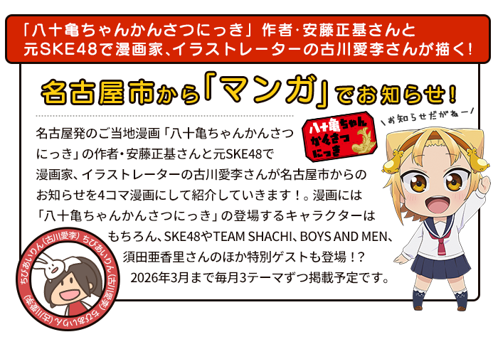 「八十亀ちゃんかんさつにっき」作者・安藤正基さんと元SKE48で漫画家、イラストレーターの古川愛李さんが描く！名古屋市から「マンガ」でお知らせ！名古屋発のご当地漫画「八十亀ちゃんかんさつにっき」の作者・安藤正基さんと元SKE48で漫画家、イラストレーターの古川愛李さんが名古屋市からのお知らせを4コマ漫画にして紹介していきます！。漫画には「八十亀ちゃんかんさつにっき」の登場するキャラクターはもちろん、SKE48やTEAM SHACHI、BOYS AND MEN、須田亜香里さんのほか特別ゲストも登場！？2026年3月まで毎月3テーマずつ掲載予定です。お楽しみに！